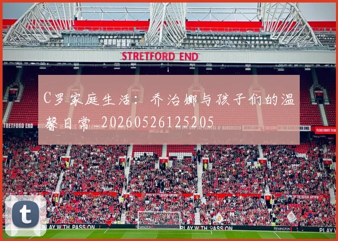 C罗家庭生活：乔治娜与孩子们的温馨日常_20260526125205