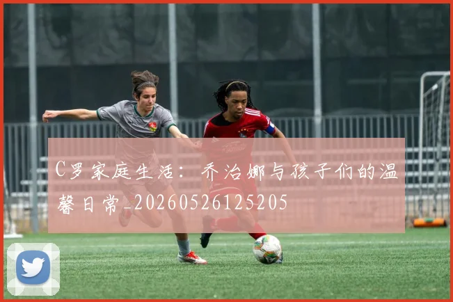 C罗家庭生活：乔治娜与孩子们的温馨日常_20260526125205